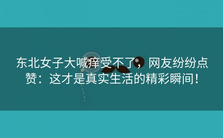 东北女子大喊痒受不了，网友纷纷点赞：这才是真实生活的精彩瞬间！