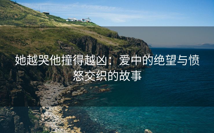 她越哭他撞得越凶：爱中的绝望与愤怒交织的故事