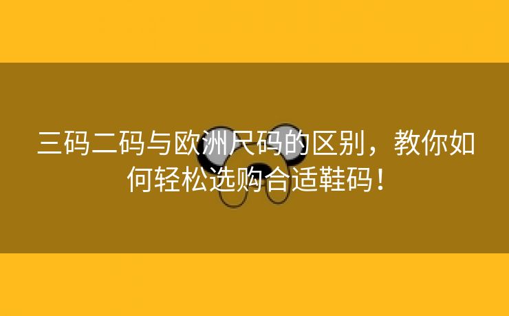 三码二码与欧洲尺码的区别，教你如何轻松选购合适鞋码！