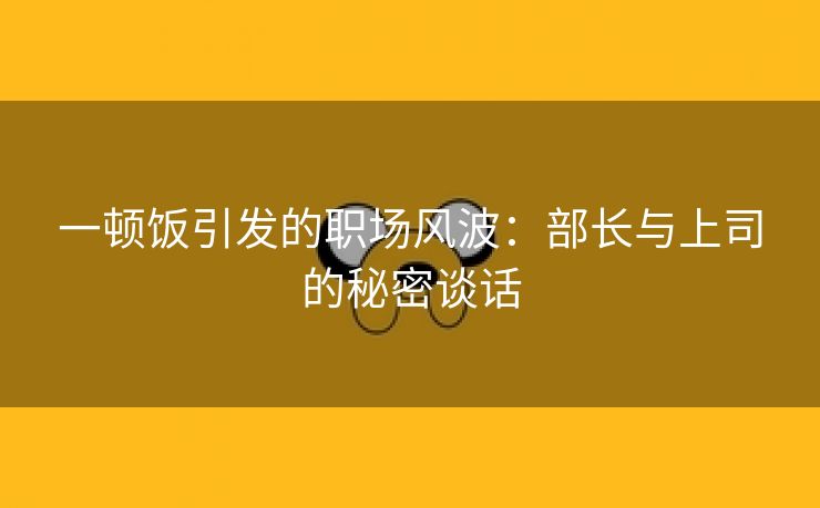 一顿饭引发的职场风波：部长与上司的秘密谈话