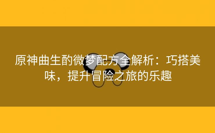 原神曲生酌微梦配方全解析：巧搭美味，提升冒险之旅的乐趣