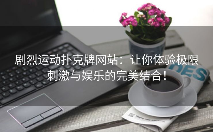 剧烈运动扑克牌网站：让你体验极限刺激与娱乐的完美结合！