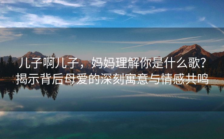 儿子啊儿子，妈妈理解你是什么歌？揭示背后母爱的深刻寓意与情感共鸣