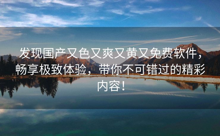 发现国产又色又爽又黄又免费软件，畅享极致体验，带你不可错过的精彩内容！