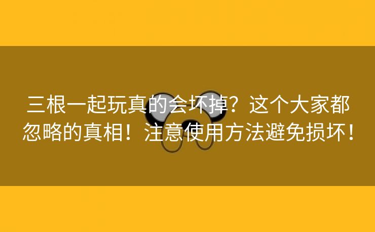 三根一起玩真的会坏掉？这个大家都忽略的真相！注意使用方法避免损坏！