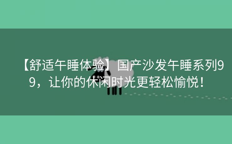 【舒适午睡体验】国产沙发午睡系列99，让你的休闲时光更轻松愉悦！