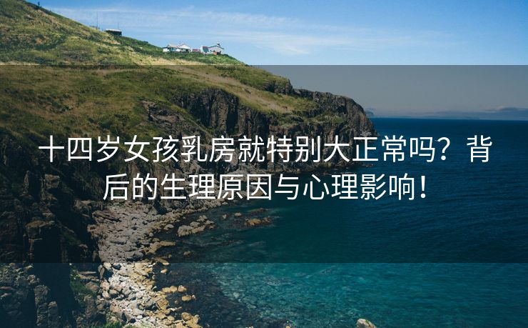 十四岁女孩乳房就特别大正常吗？背后的生理原因与心理影响！