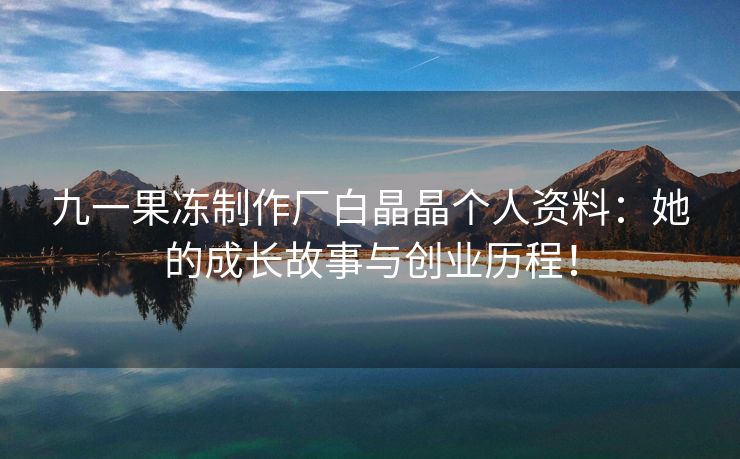九一果冻制作厂白晶晶个人资料：她的成长故事与创业历程！