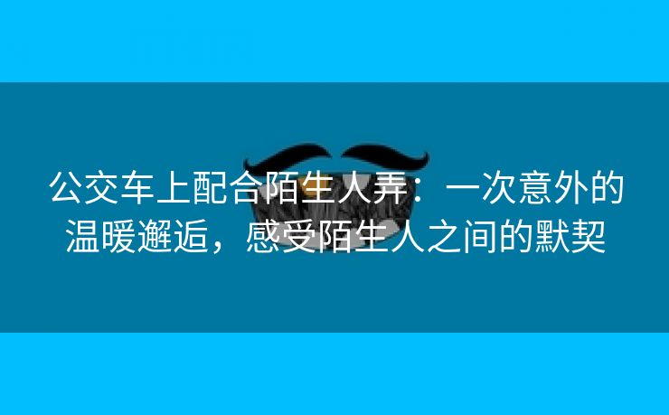 公交车上配合陌生人弄：一次意外的温暖邂逅，感受陌生人之间的默契