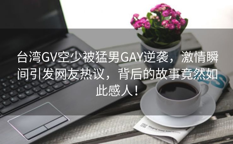 台湾GV空少被猛男GAY逆袭，激情瞬间引发网友热议，背后的故事竟然如此感人！