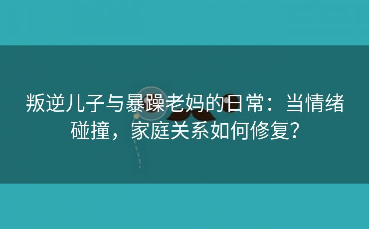 叛逆儿子与暴躁老妈的日常：当情绪碰撞，家庭关系如何修复？