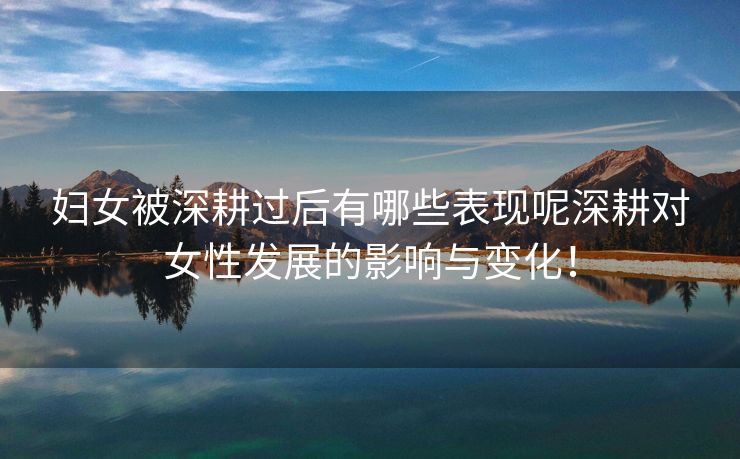 妇女被深耕过后有哪些表现呢深耕对女性发展的影响与变化！