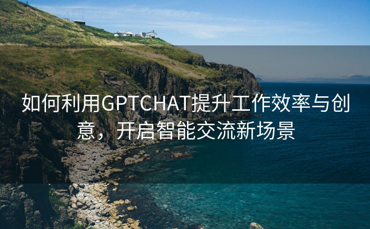 如何利用GPTCHAT提升工作效率与创意，开启智能交流新场景