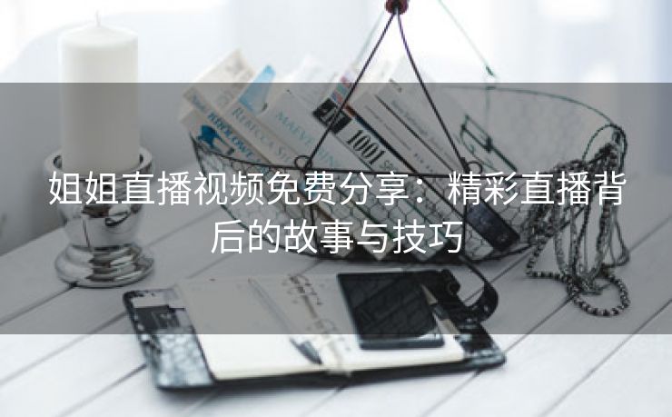 姐姐直播视频免费分享：精彩直播背后的故事与技巧