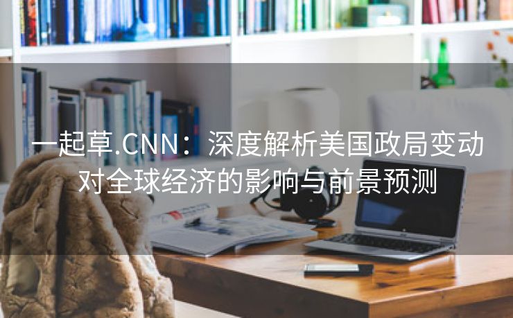 一起草.CNN：深度解析美国政局变动对全球经济的影响与前景预测