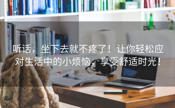 听话，坐下去就不疼了！让你轻松应对生活中的小烦恼，享受舒适时光！