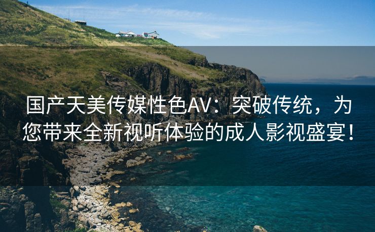 国产天美传媒性色AV：突破传统，为您带来全新视听体验的成人影视盛宴！