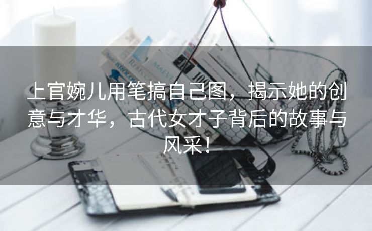 上官婉儿用笔搞自己图，揭示她的创意与才华，古代女才子背后的故事与风采！
