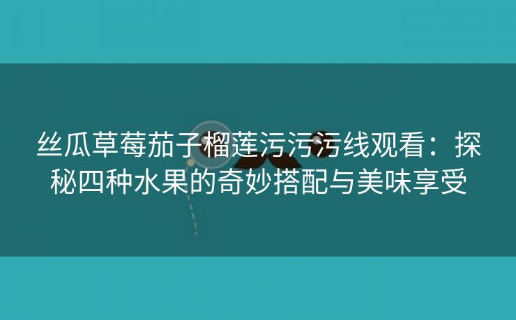 丝瓜草莓茄子榴莲污污污线观看：探秘四种水果的奇妙搭配与美味享受