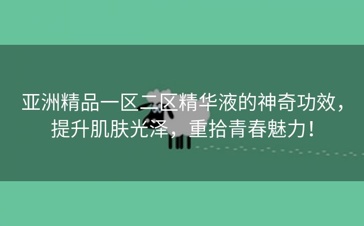 亚洲精品一区二区精华液的神奇功效，提升肌肤光泽，重拾青春魅力！