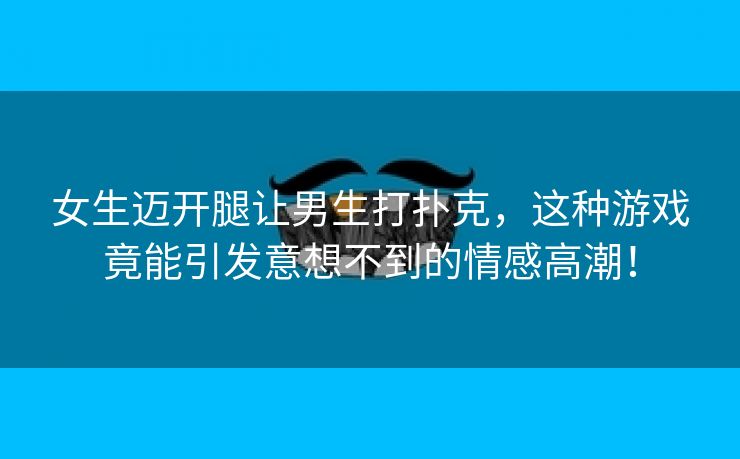 女生迈开腿让男生打扑克，这种游戏竟能引发意想不到的情感高潮！