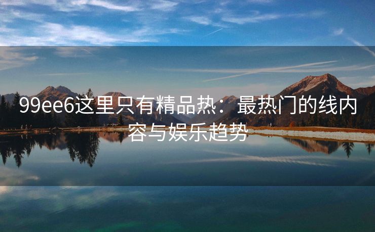 99ee6这里只有精品热：最热门的线内容与娱乐趋势