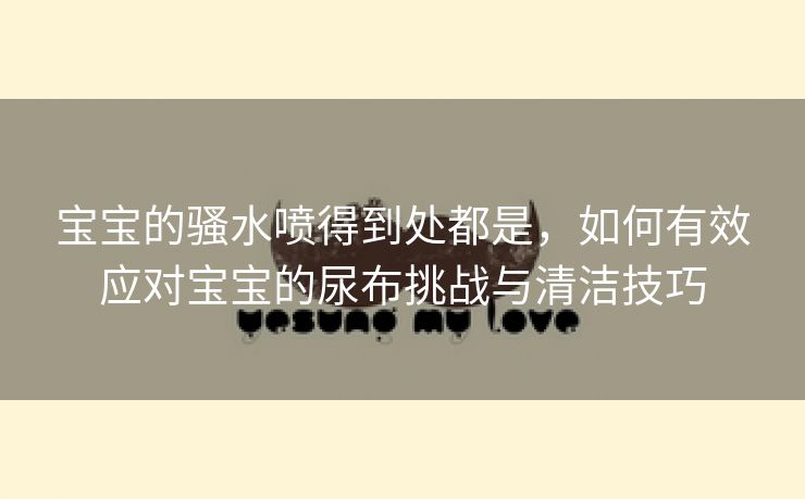 宝宝的骚水喷得到处都是，如何有效应对宝宝的尿布挑战与清洁技巧