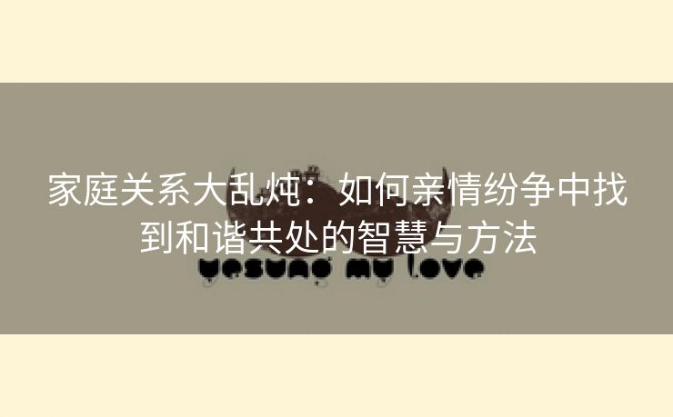 家庭关系大乱炖：如何亲情纷争中找到和谐共处的智慧与方法