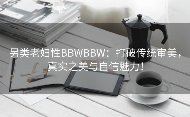 另类老妇性BBWBBW：打破传统审美，真实之美与自信魅力！