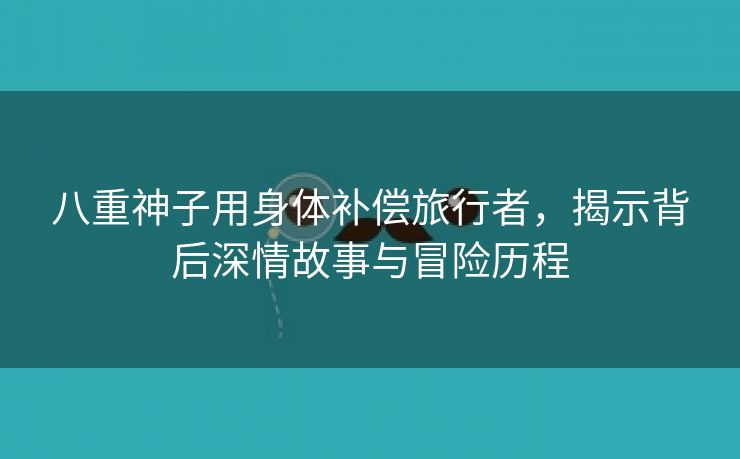 八重神子用身体补偿旅行者，揭示背后深情故事与冒险历程