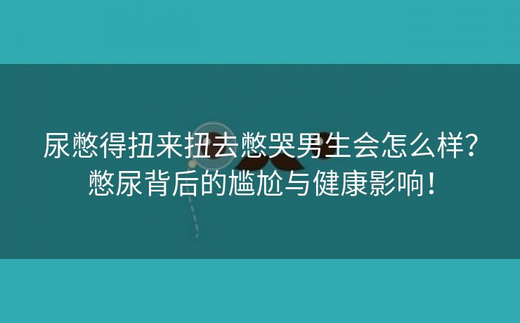 尿憋得扭来扭去憋哭男生会怎么样？憋尿背后的尴尬与健康影响！