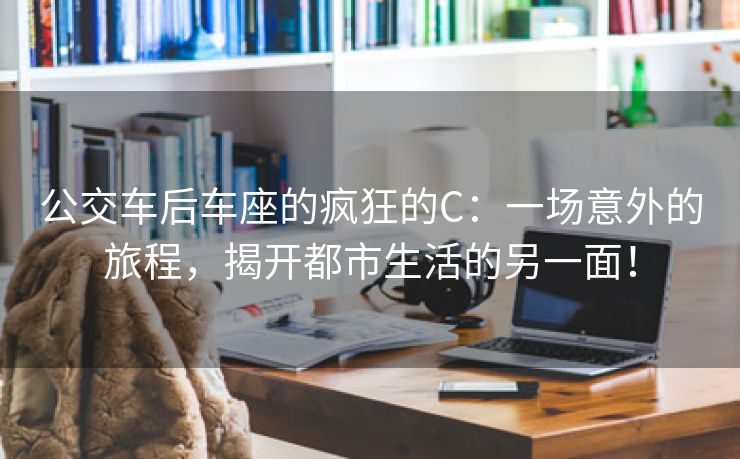 公交车后车座的疯狂的C：一场意外的旅程，揭开都市生活的另一面！
