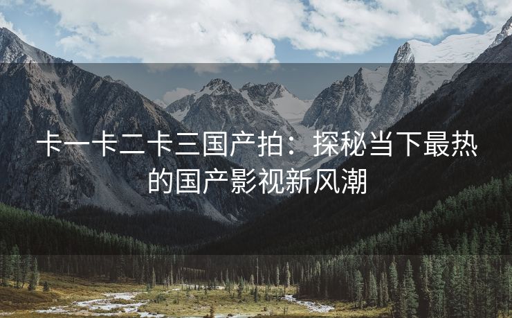 卡一卡二卡三国产拍：探秘当下最热的国产影视新风潮