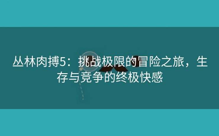 丛林肉搏5：挑战极限的冒险之旅，生存与竞争的终极快感