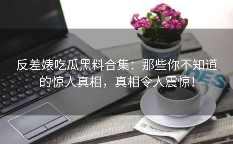 反差婊吃瓜黑料合集：那些你不知道的惊人真相，真相令人震惊！