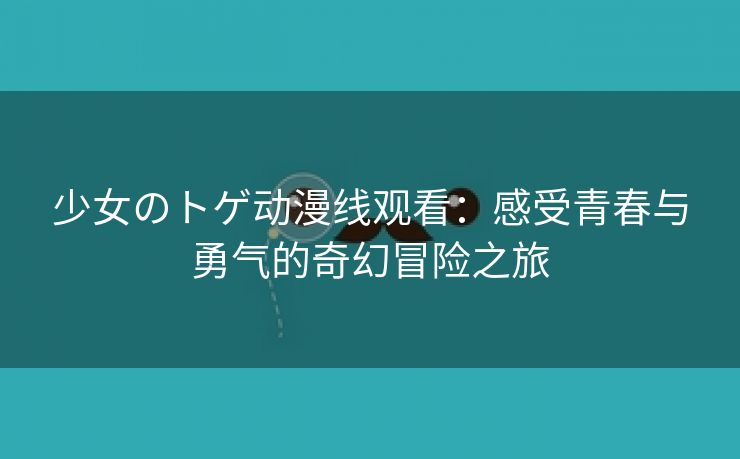少女のトゲ动漫线观看：感受青春与勇气的奇幻冒险之旅