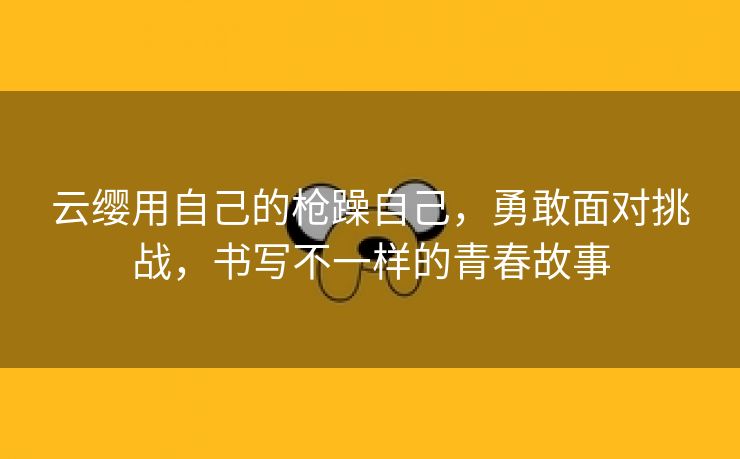 云缨用自己的枪躁自己，勇敢面对挑战，书写不一样的青春故事
