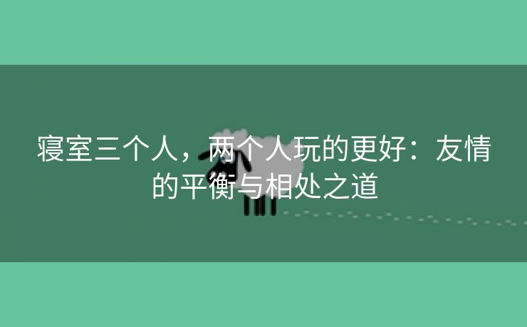 寝室三个人，两个人玩的更好：友情的平衡与相处之道
