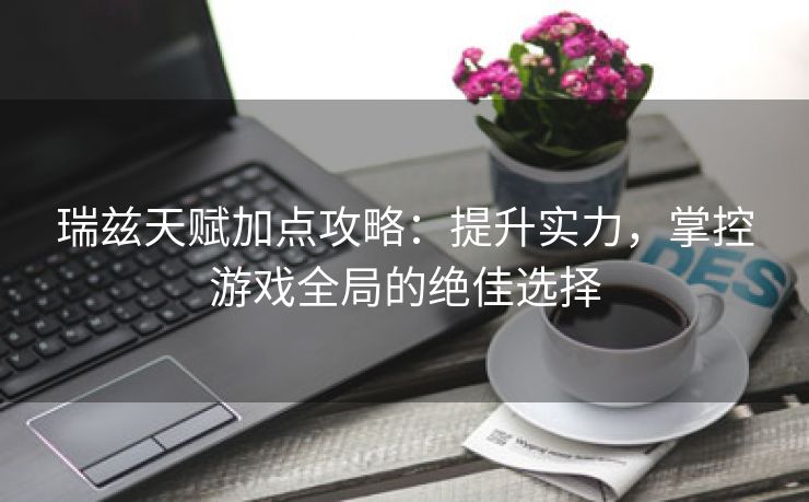 瑞兹天赋加点攻略：提升实力，掌控游戏全局的绝佳选择