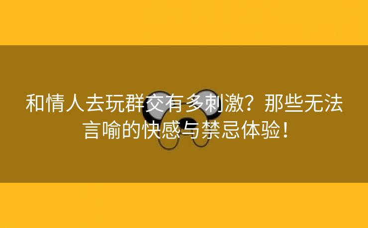 和情人去玩群交有多刺激？那些无法言喻的快感与禁忌体验！