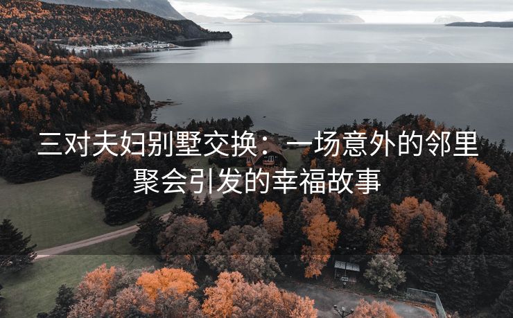三对夫妇别墅交换：一场意外的邻里聚会引发的幸福故事