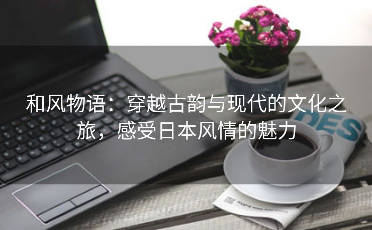 和风物语：穿越古韵与现代的文化之旅，感受日本风情的魅力