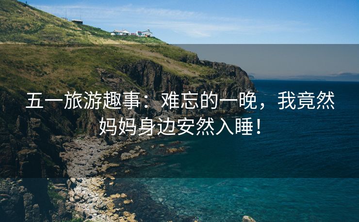 五一旅游趣事：难忘的一晚，我竟然妈妈身边安然入睡！