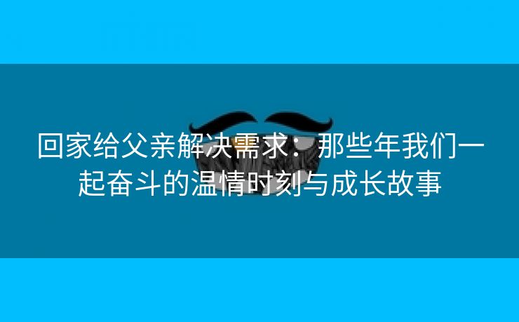 回家给父亲解决需求：那些年我们一起奋斗的温情时刻与成长故事