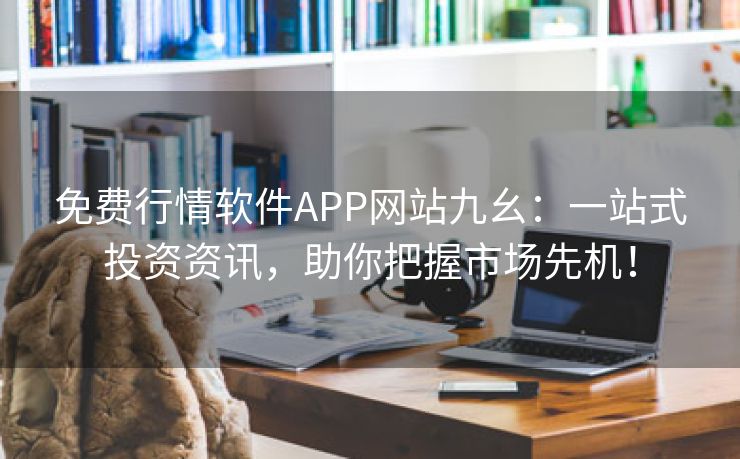 免费行情软件APP网站九幺：一站式投资资讯，助你把握市场先机！
