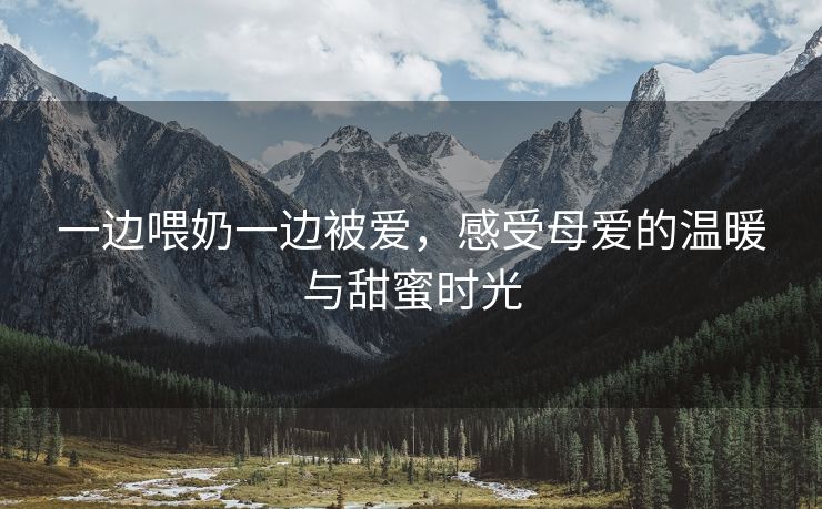 一边喂奶一边被爱，感受母爱的温暖与甜蜜时光