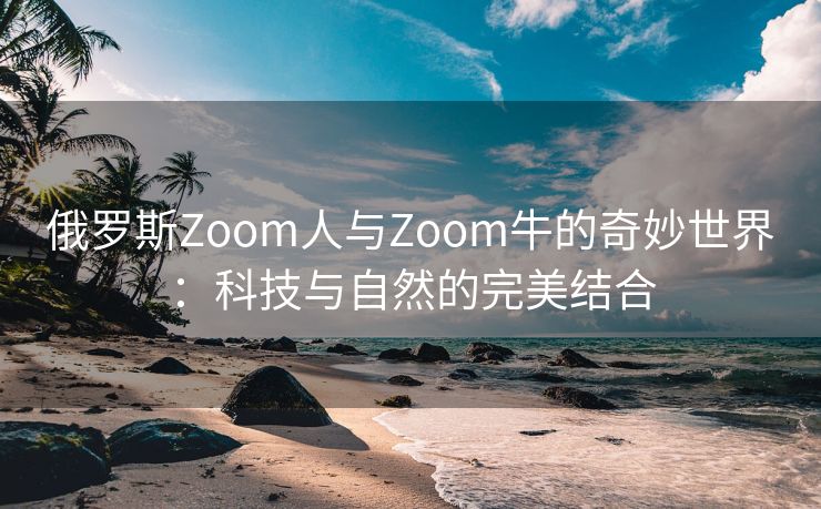 俄罗斯Zoom人与Zoom牛的奇妙世界：科技与自然的完美结合
