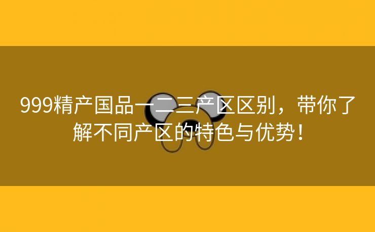 999精产国品一二三产区区别，带你了解不同产区的特色与优势！