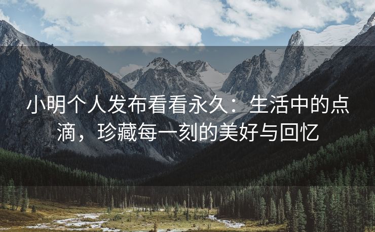 小明个人发布看看永久：生活中的点滴，珍藏每一刻的美好与回忆