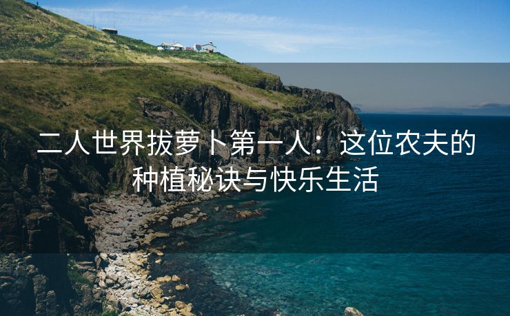 二人世界拔萝卜第一人：这位农夫的种植秘诀与快乐生活